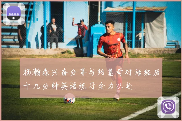 杨瀚森兴奋分享与约基奇对话经历十几分钟英语练习全力以赴