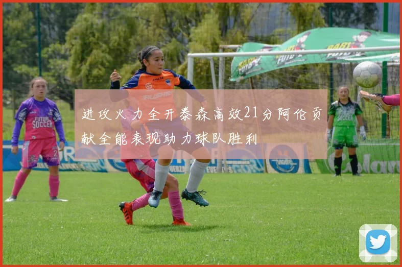 进攻火力全开泰森高效21分阿伦贡献全能表现助力球队胜利