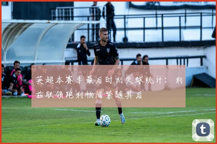 英超本赛季最后时刻失球统计：利兹联领跑利物浦紧随其后