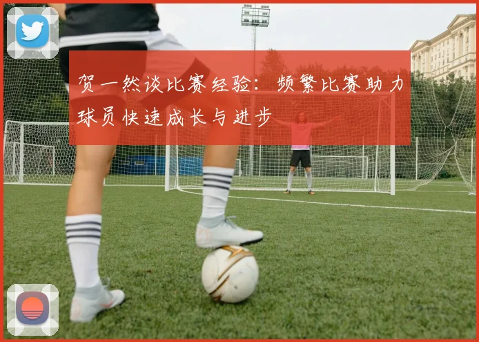 贺一然谈比赛经验：频繁比赛助力球员快速成长与进步