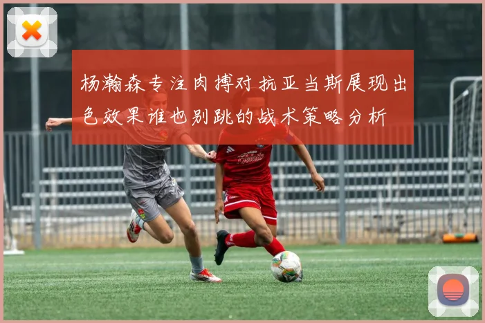 杨瀚森专注肉搏对抗亚当斯展现出色效果谁也别跳的战术策略分析