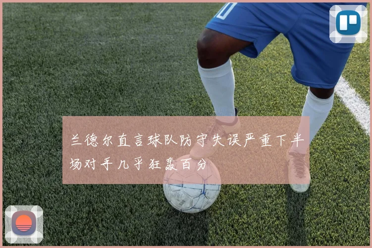 兰德尔直言球队防守失误严重下半场对手几乎狂轰百分