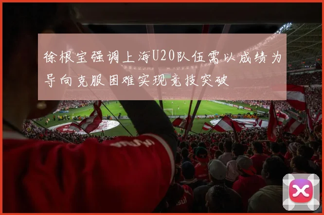 徐根宝强调上海U20队伍需以成绩为导向克服困难实现竞技突破