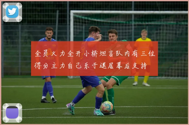 全员火力全开小桥坦言队内有三位得分主力自己乐于退居幕后支持