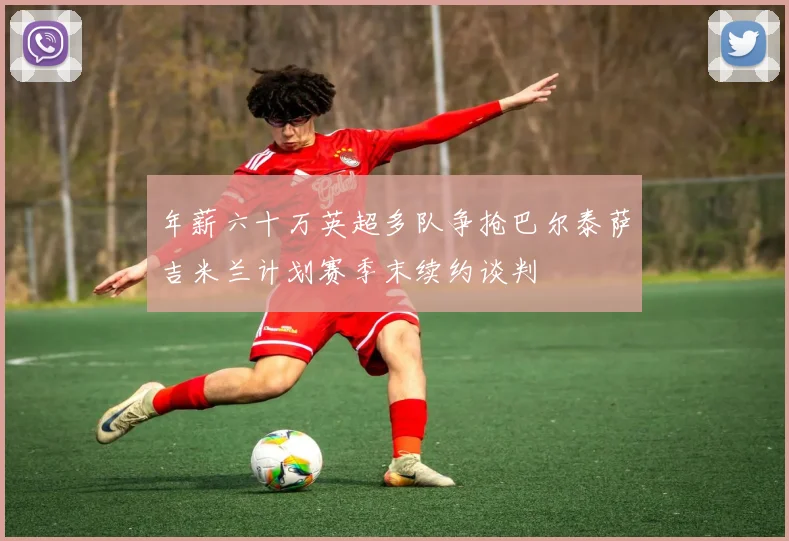 年薪六十万英超多队争抢巴尔泰萨吉米兰计划赛季末续约谈判