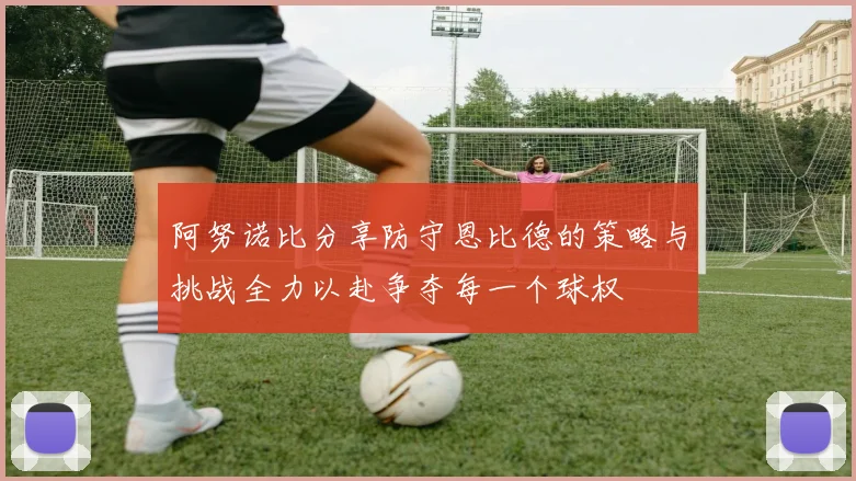 阿努诺比分享防守恩比德的策略与挑战全力以赴争夺每一个球权
