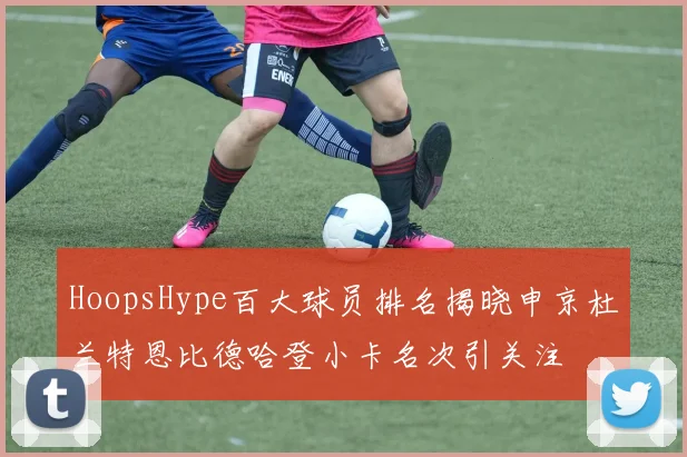 HoopsHype百大球员排名揭晓申京杜兰特恩比德哈登小卡名次引关注
