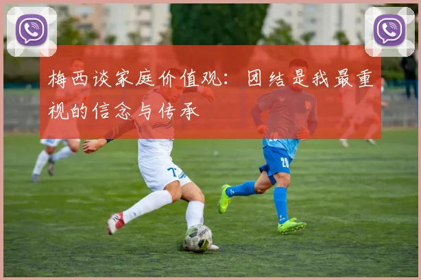 梅西谈家庭价值观：团结是我最重视的信念与传承