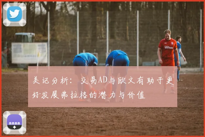 美记分析：交易AD与欧文有助于更好发展弗拉格的潜力与价值