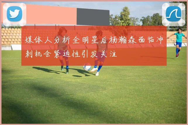媒体人分析全明星后杨瀚森面临冲刺机会紧迫性引发关注