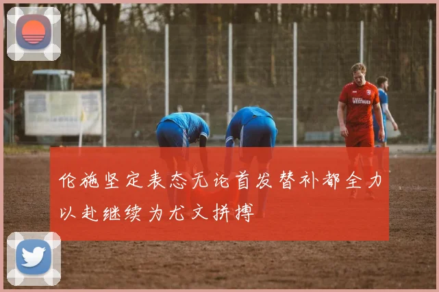 伦施坚定表态无论首发替补都全力以赴继续为尤文拼搏